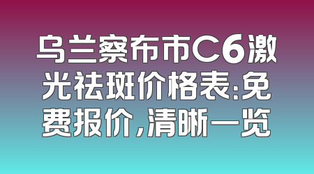 乌兰察布市C6激光祛斑价格表：免费报价，清晰一览