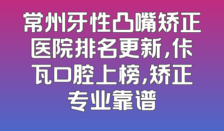常州牙性凸嘴矫正医院排名更新，佧瓦口腔上榜，矫正专业靠谱