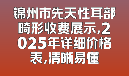 锦州市先天性耳部畸形收费展示，2025年详细价格表，清晰易懂