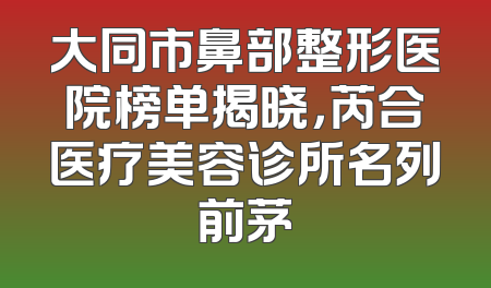 大同市鼻部整形医院榜单揭晓，芮合医疗美容诊所名列前茅