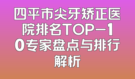 四平市尖牙矫正医院排名TOP_10专家盘点与排行解析