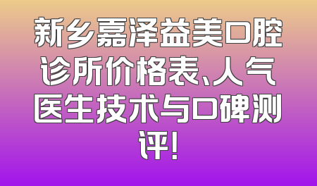 新乡嘉泽益美口腔诊所价格表、人气医生技术与口碑测评！