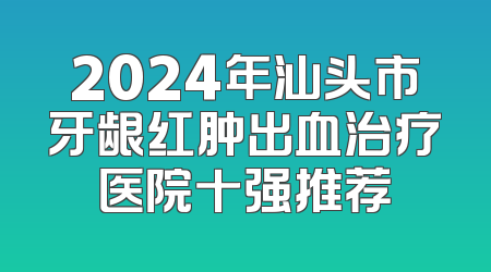 2024年汕头市牙龈红肿出血治疗医院十强推荐