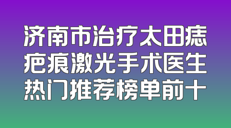济南市治疗太田痣疤痕激光手术医生热门推荐榜单前十
