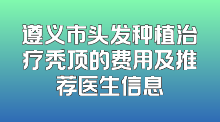 遵义市头发种植治疗秃顶的费用及推荐医生信息