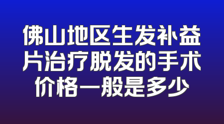 佛山地区生发补益片治疗脱发的手术价格一般是多少