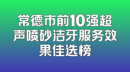 常德市前10强超声喷砂洁牙服务效果佳选榜