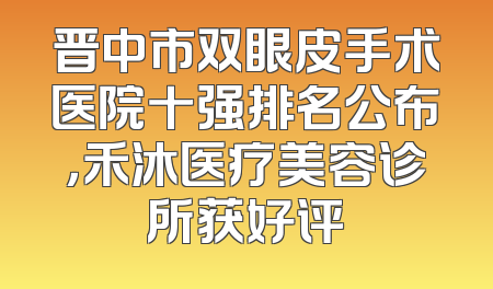 晋中市双眼皮手术医院十强排名公布，禾沐医疗美容诊所获好评