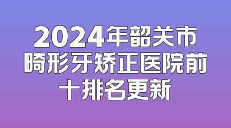2024年韶关市畸形牙矫正医院前十排名更新
