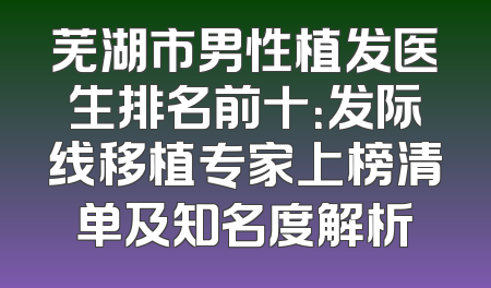 芜湖市男性植发医生排名前十：发际线移植专家上榜清单及知名度解析