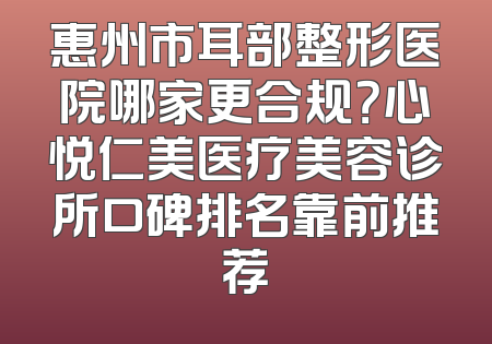 惠州市耳部整形医院哪家更合规？心悦仁美医疗美容诊所口碑排名靠前推荐