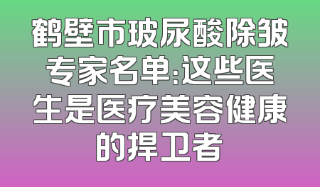 鹤壁市玻尿酸除皱专家名单：这些医生是医疗美容健康的捍卫者