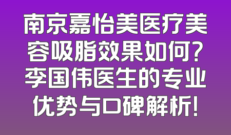 南京嘉怡美医疗美容吸脂效果如何？李国伟医生的专业优势与口碑解析！