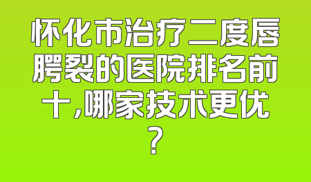 怀化市治疗二度唇腭裂的医院排名前十，哪家技术更优？