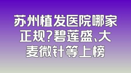 苏州植发医院哪家正规？碧莲盛、大麦微针等上榜