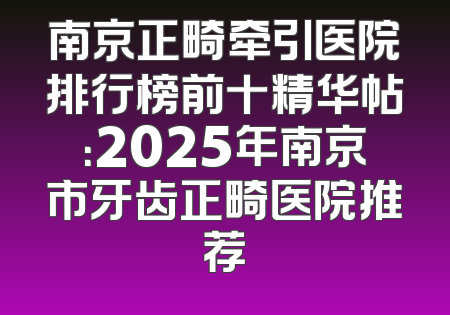 南京正畸牵引医院排行榜前十精华帖：2025年南京市牙齿正畸医院推荐