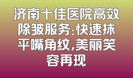 济南十佳医院高效除皱服务：快速抹平嘴角纹，美丽笑容再现