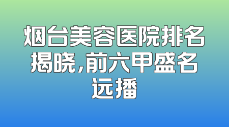烟台美容医院排名揭晓，前六甲盛名远播