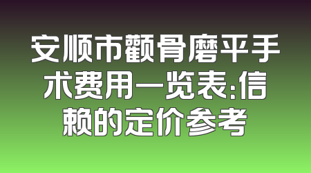 安顺市颧骨磨平手术费用一览表：信赖的定价参考