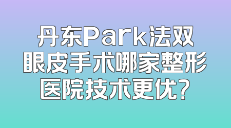 丹东Park法双眼皮手术哪家整形医院技术更优？