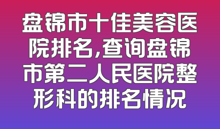 盘锦市十佳美容医院排名，查询盘锦市第二人民医院整形科的排名情况