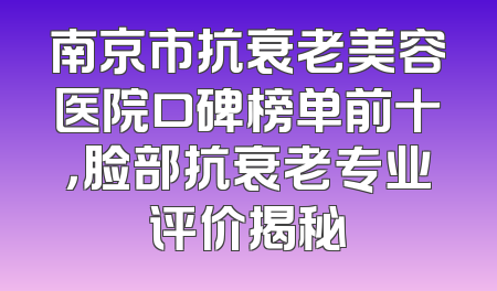 南京市抗衰老美容医院口碑榜单前十，脸部抗衰老专业评价揭秘