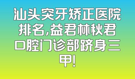 汕头突牙矫正医院排名，益君林秋君口腔门诊部跻身三甲！