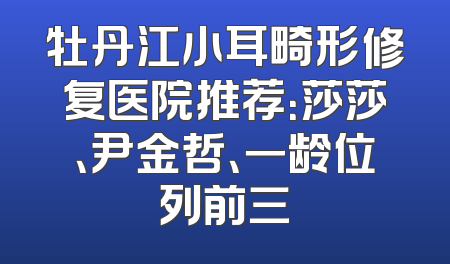 牡丹江小耳畸形修复医院推荐：莎莎、尹金哲、一龄位列前三