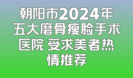 朝阳市2024年五大磨骨瘦脸手术医院 受求美者热情推荐