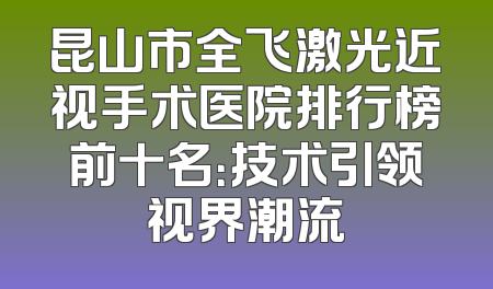 昆山市全飞激光近视手术医院排行榜前十名：技术引领视界潮流
