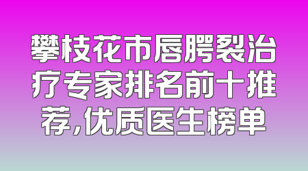 攀枝花市唇腭裂治疗专家排名前十推荐，优质医生榜单