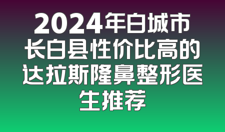 2024年白城市长白县性价比高的达拉斯隆鼻整形医生推荐