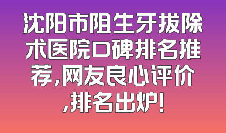 沈阳市阻生牙拔除术医院口碑排名推荐，网友良心评价，排名出炉！