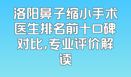 洛阳鼻子缩小手术医生排名前十口碑对比，专业评价解读