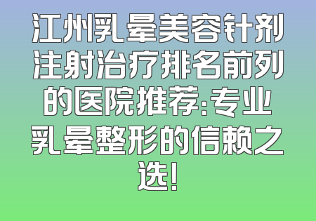 江州乳晕美容针剂注射治疗排名前列的医院推荐：专业乳晕整形的信赖之选！