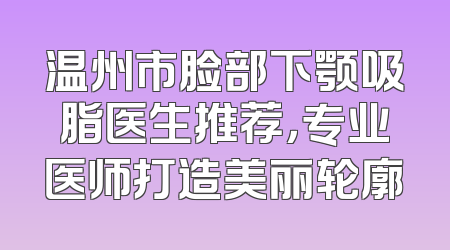 温州市脸部下颚吸脂医生推荐，专业医师打造美丽轮廓
