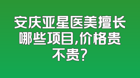 安庆亚星医美擅长哪些项目，价格贵不贵？