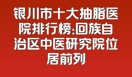 银川市十大抽脂医院排行榜：回族自治区中医研究院位居前列