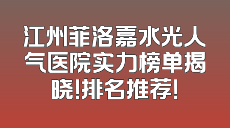 江州菲洛嘉水光人气医院实力榜单揭晓！排名推荐！