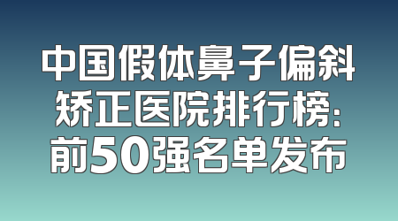 中国假体鼻子偏斜矫正医院排行榜：前50强名单发布
