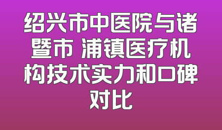 绍兴市中医院与诸暨市浬浦镇医疗机构技术实力和口碑对比