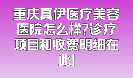 重庆真伊医疗美容医院怎么样？诊疗项目和收费明细在此！