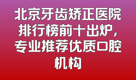 北京牙齿矫正医院排行榜前十出炉，专业推荐优质口腔机构