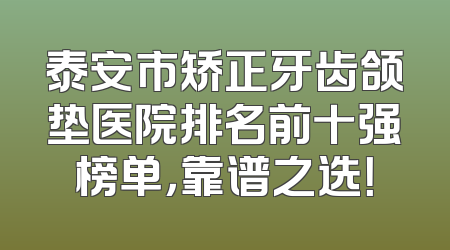 泰安市矫正牙齿颌垫医院排名前十强榜单，靠谱之选！