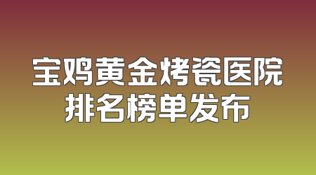 宝鸡黄金烤瓷医院排名榜单发布
