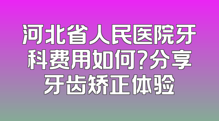 河北省人民医院牙科费用如何？分享牙齿矫正体验