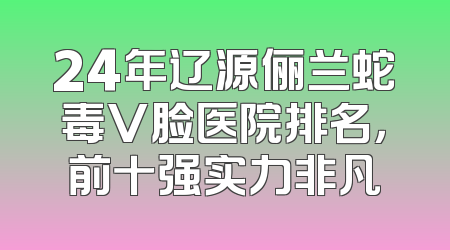 24年辽源俪兰蛇毒V脸医院排名，前十强实力非凡
