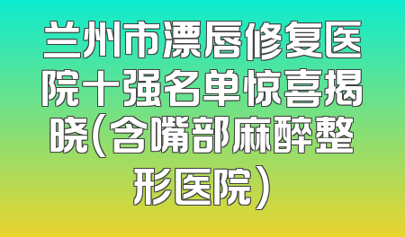 兰州市漂唇修复医院十强名单惊喜揭晓（含嘴部麻醉整形医院）