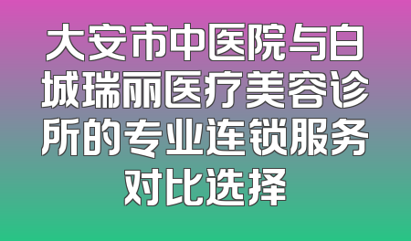 大安市中医院与白城瑞丽医疗美容诊所的专业连锁服务对比选择