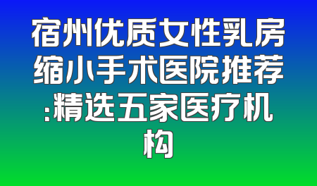 宿州优质女性乳房缩小手术医院推荐：精选五家医疗机构